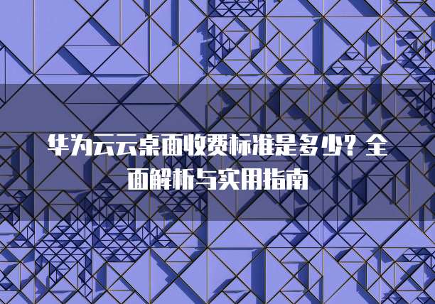 华为云云桌面收费标准是多少?全面解析与实用指南