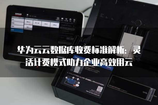 华为云云数据库收费标准解析:灵活计费模式助力企业高效用云