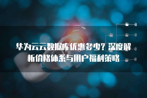 华为云云数据库优惠多少?深度解析价格体系与用户福利策略