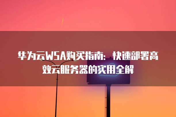 华为云WSA购买指南:快速部署高效云服务器的实用全解