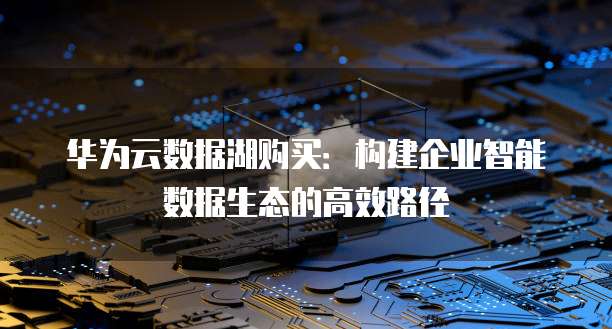 华为云数据湖购买:构建企业智能数据生态的高效路径