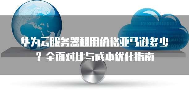 华为云服务器租用价格亚马逊多少?全面对比与成本优化指南