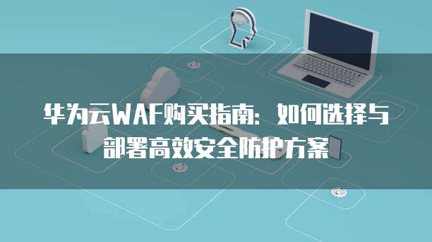 华为云WAF购买指南:如何选择与部署高效安全防护方案