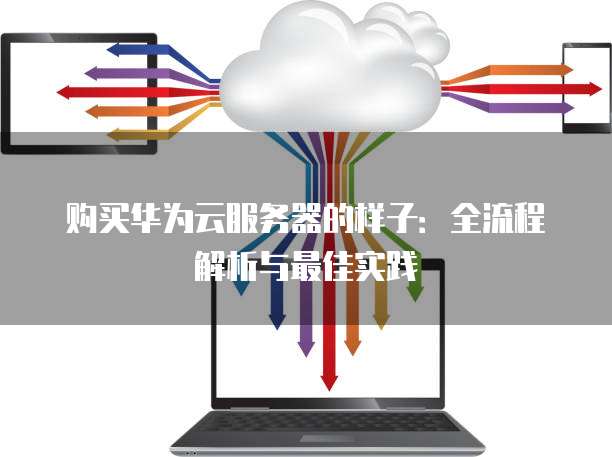 购买华为云服务器的样子:全流程解析与最佳实践