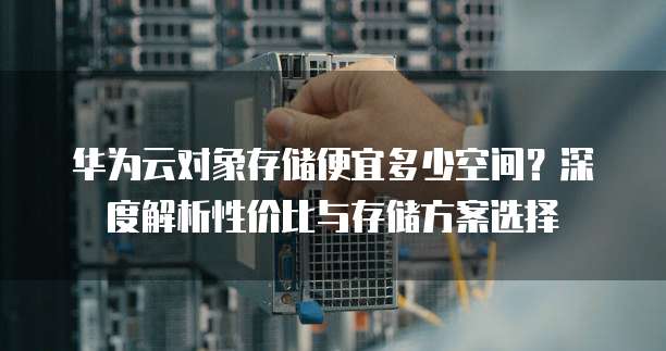 华为云对象存储便宜多少空间?深度解析性价比与存储方案选择
