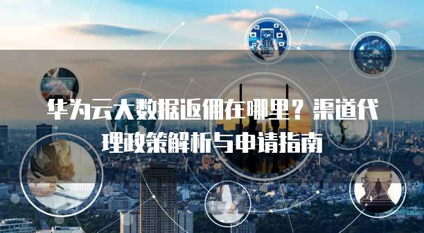 华为云大数据返佣在哪里?渠道代理政策解析与申请指南