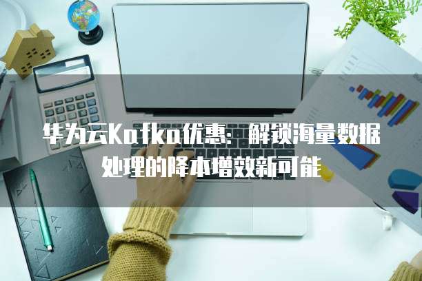 华为云Kafka优惠:解锁海量数据处理的降本增效新可能