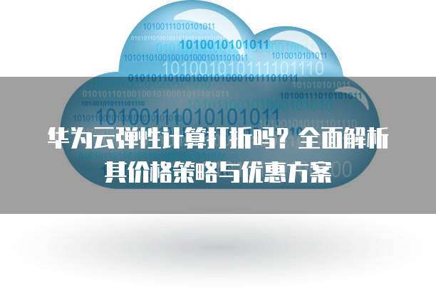 华为云弹性计算打折吗?全面解析其价格策略与优惠方案