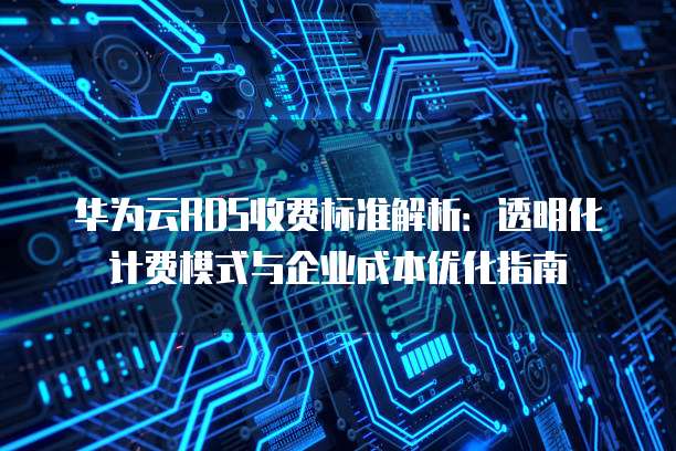华为云RDS收费标准解析：透明化计费模式与企业成本优化指南
