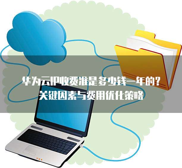 华为云IP收费准是多少钱一年的?关键因素与费用优化策略