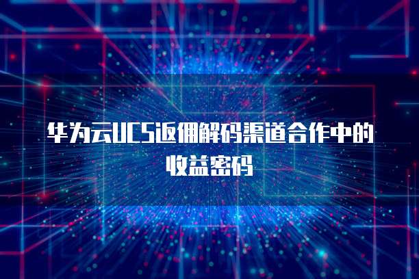 华为云UCS返佣解码渠道合作中的收益密码 