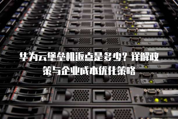 华为云堡垒机返点是多少?详解政策与企业成本优化策略