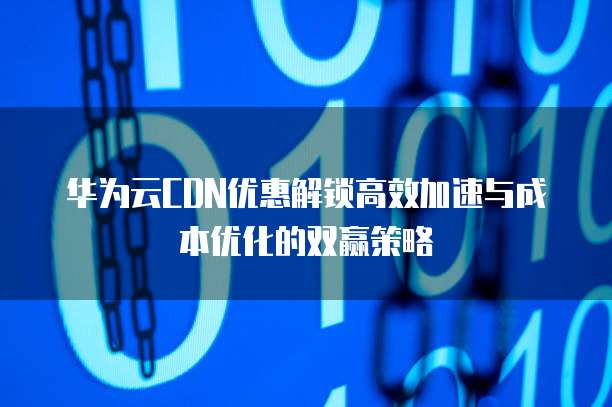 华为云CDN优惠解锁高效加速与成本优化的双赢策略