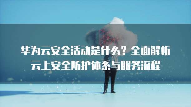 华为云安全活动是什么？全面解析云上安全防护体系与服务流程