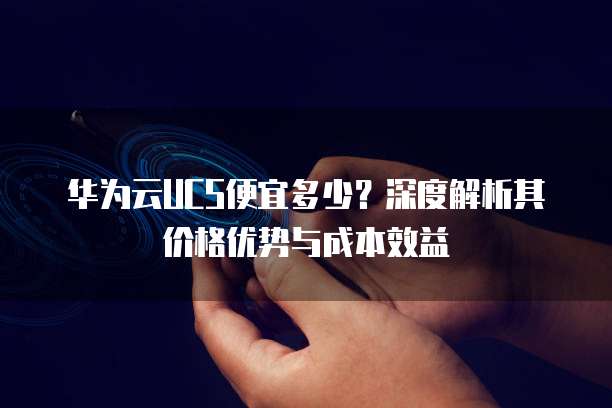 华为云UCS便宜多少?深度解析其价格优势与成本效益