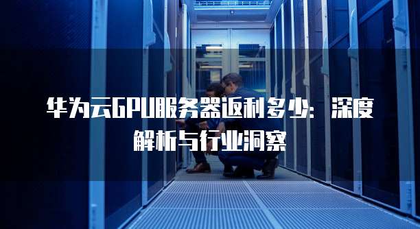 华为云GPU服务器返利多少:深度解析与行业洞察