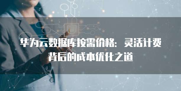 华为云数据库按需价格:灵活计费背后的成本优化之道