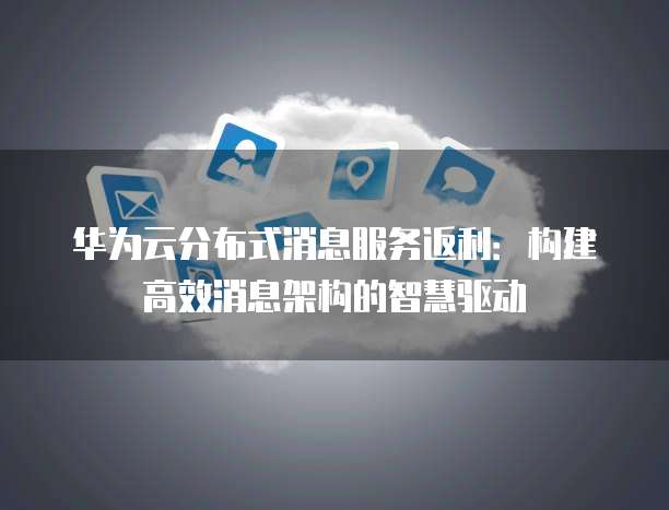 华为云分布式消息服务返利:构建高效消息架构的智慧驱动