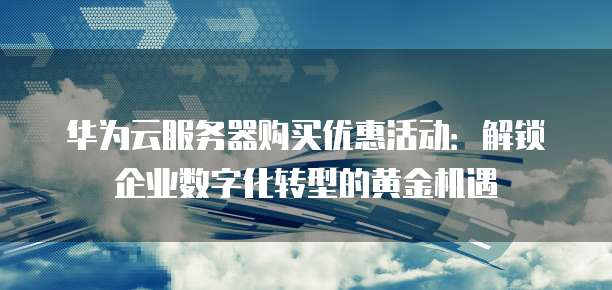 华为云服务器购买优惠活动:解锁企业数字化转型的黄金机遇