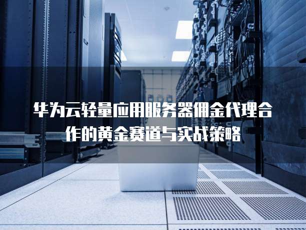 华为云轻量应用服务器佣金代理合作的黄金赛道与实战策略