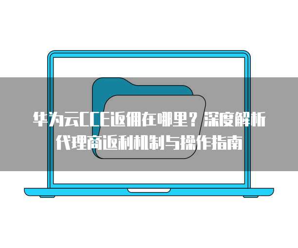 华为云CCE返佣在哪里?深度解析代理商返利机制与操作指南