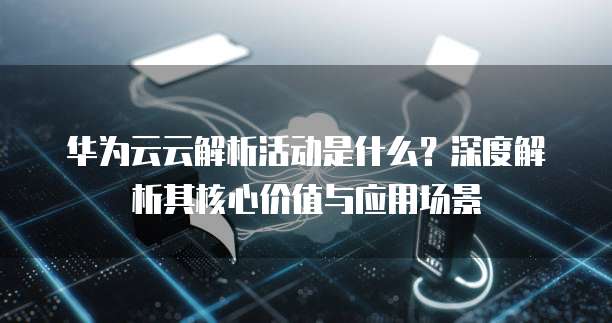 华为云云解析活动是什么?深度解析其核心价值与应用场景