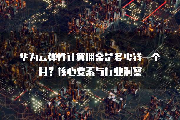 华为云弹性计算佣金是多少钱一个月?核心要素与行业洞察