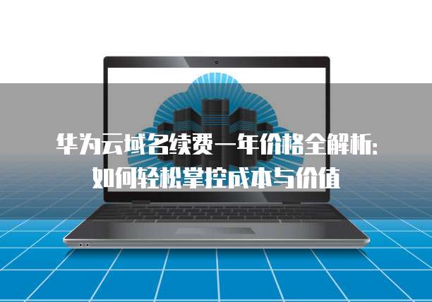 华为云域名续费一年价格全解析:如何轻松掌控成本与价值