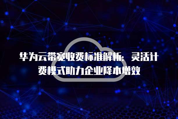 华为云带宽收费标准解析:灵活计费模式助力企业降本增效