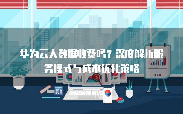 华为云大数据收费吗？深度解析服务模式与成本优化策略