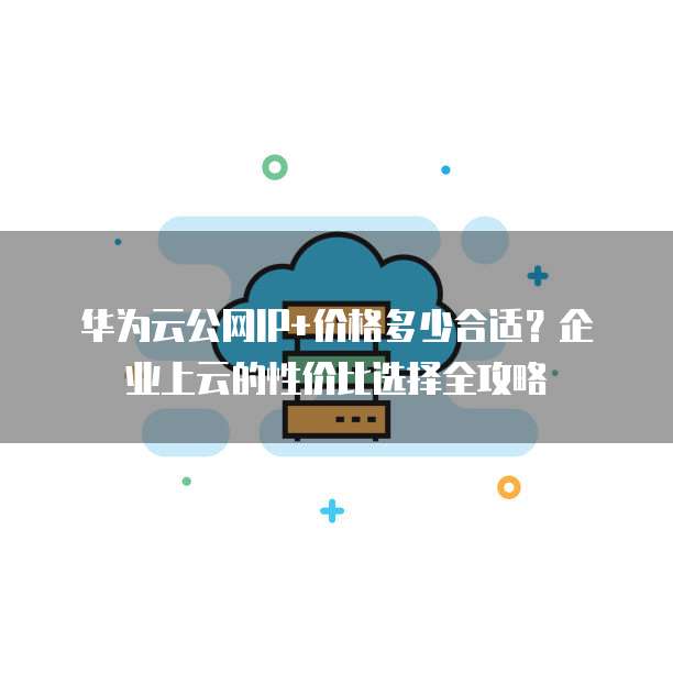 华为云公网IP+价格多少合适?企业上云的性价比选择全攻略