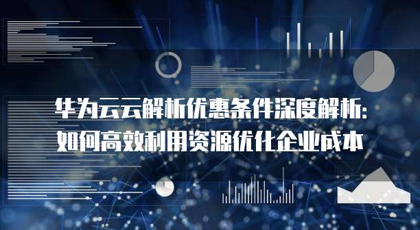 华为云云解析优惠条件深度解析:如何高效利用资源优化企业成本