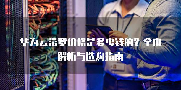 华为云带宽价格是多少钱的?全面解析与选购指南
