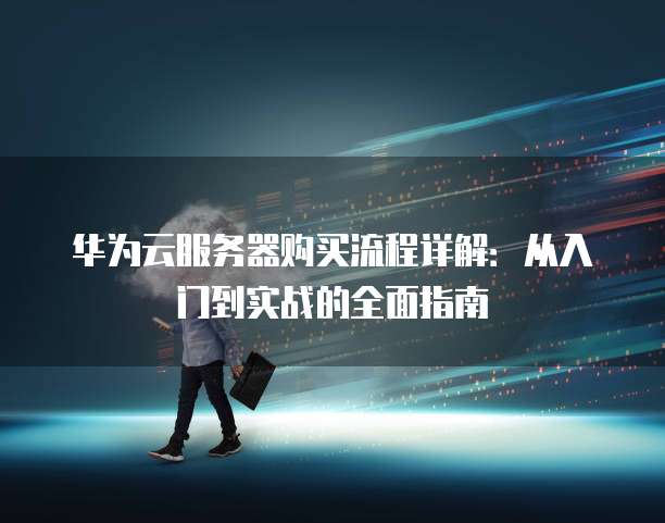 华为云服务器购买流程详解:从入门到实战的全面指南