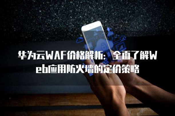 华为云WAF价格解析:全面了解Web应用防火墙的定价策略