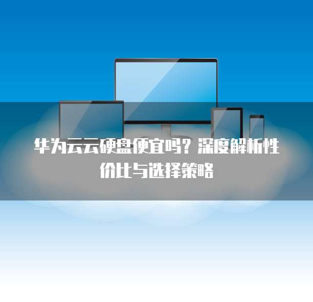 华为云云硬盘便宜吗?深度解析性价比与选择策略