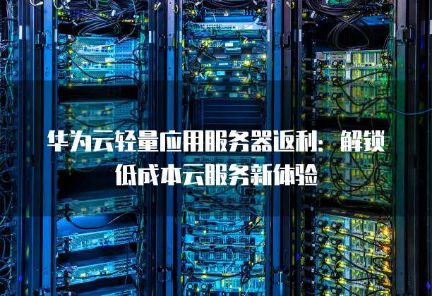 华为云轻量应用服务器返利:解锁低成本云服务新体验