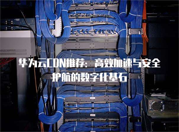 华为云CDN推荐:高效加速与安全护航的数字化基石