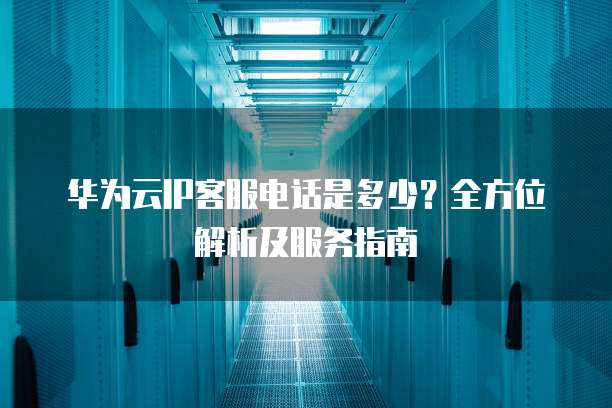 华为云IP客服电话是多少?全方位解析及服务指南