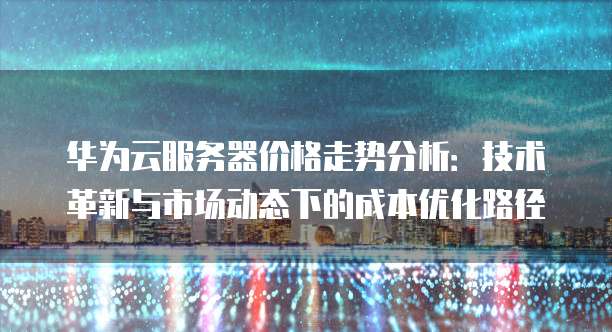 华为云服务器价格走势分析:技术革新与市场动态下的成本优化路径
