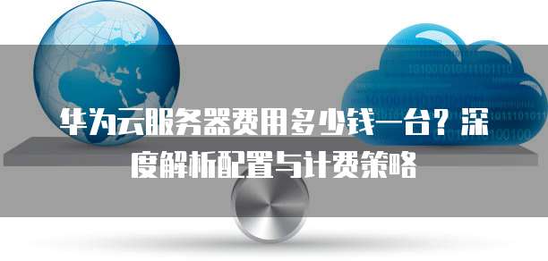 华为云服务器费用多少钱一台？深度解析配置与计费策略