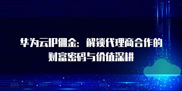 华为云IP佣金:解锁代理商合作的财富密码与价值深耕