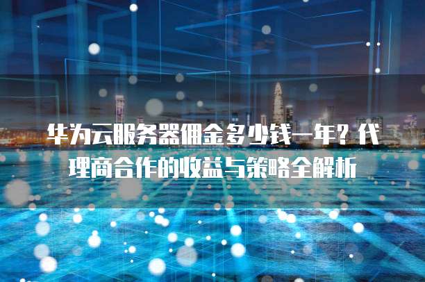 华为云服务器佣金多少钱一年?代理商合作的收益与策略全解析