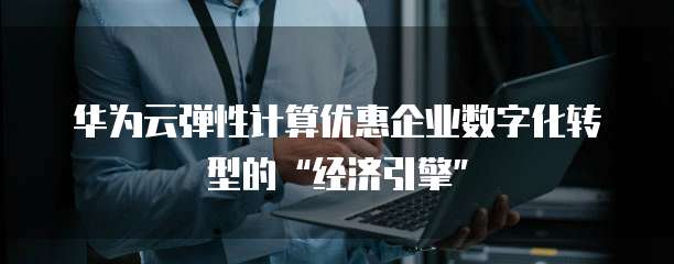 华为云弹性计算优惠企业数字化转型的“经济引擎”