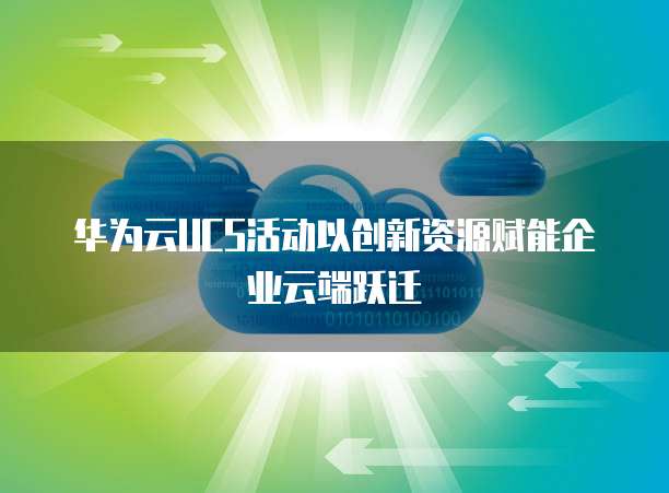 华为云UCS活动以创新资源赋能企业云端跃迁