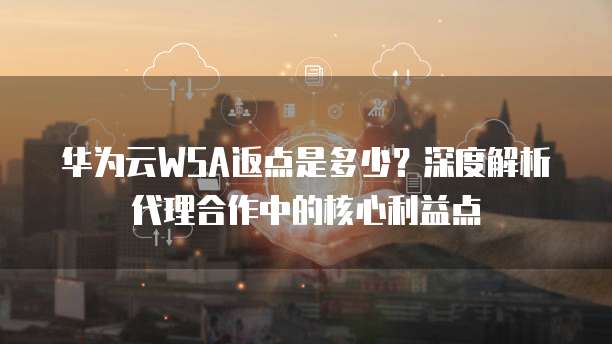 华为云WSA返点是多少？深度解析代理合作中的核心利益点