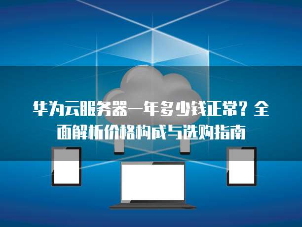华为云服务器一年多少钱正常?全面解析价格构成与选购指南