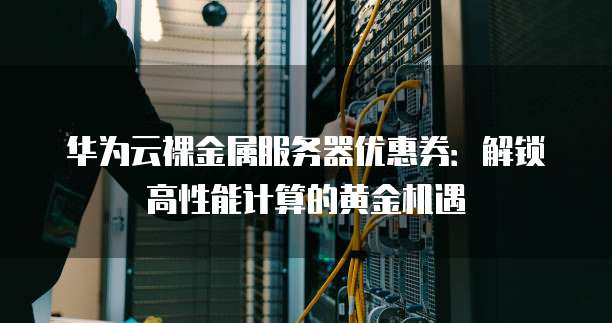 华为云裸金属服务器优惠券:解锁高性能计算的黄金机遇