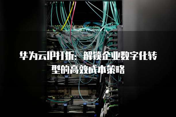 华为云IP打折:解锁企业数字化转型的高效成本策略