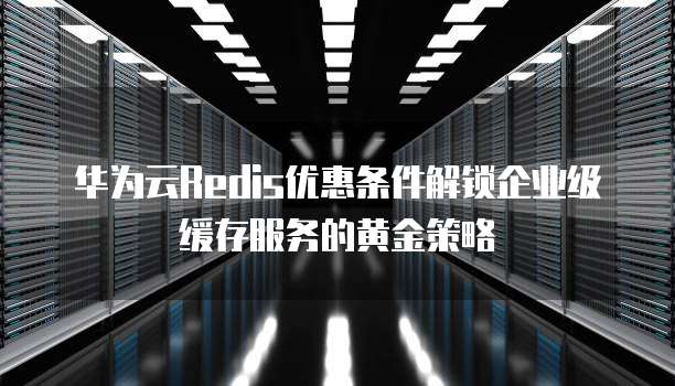 华为云Redis优惠条件解锁企业级缓存服务的黄金策略